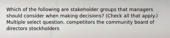 Which of the following are stakeholder groups that managers should consider when making decisions? (Check all that apply.) Multiple select question. competitors the community board of directors stockholders