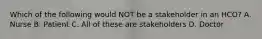 Which of the following would NOT be a stakeholder in an HCO? A. Nurse B. Patient C. All of these are stakeholders D. Doctor