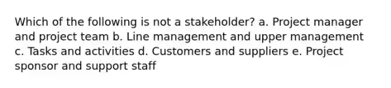 Which of the following is not a stakeholder? a. Project manager and project team b. Line management and upper management c. Tasks and activities d. Customers and suppliers e. Project sponsor and support staff