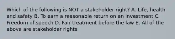 Which of the following is NOT a stakeholder right? A. Life, health and safety B. To earn a reasonable return on an investment C. Freedom of speech D. Fair treatment before the law E. All of the above are stakeholder rights