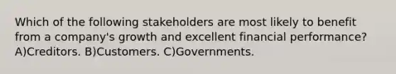 Which of the following stakeholders are most likely to benefit from a company's growth and excellent financial performance? A)Creditors. B)Customers. C)Governments.