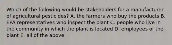 Which of the following would be stakeholders for a manufacturer of agricultural pesticides? A. the farmers who buy the products B. EPA representatives who inspect the plant C. people who live in the community in which the plant is located D. employees of the plant E. all of the above