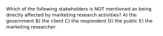 Which of the following stakeholders is NOT mentioned as being directly affected by marketing research activities? A) the government B) the client C) the respondent D) the public E) the marketing researcher