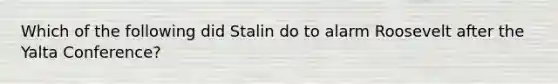 Which of the following did Stalin do to alarm Roosevelt after the Yalta Conference?