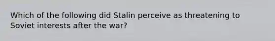 Which of the following did Stalin perceive as threatening to Soviet interests after the war?