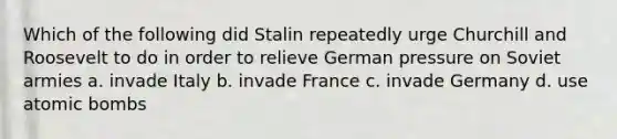 Which of the following did Stalin repeatedly urge Churchill and Roosevelt to do in order to relieve German pressure on Soviet armies a. invade Italy b. invade France c. invade Germany d. use atomic bombs