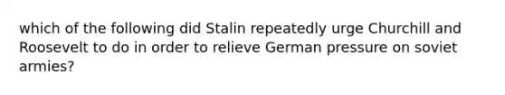 which of the following did Stalin repeatedly urge Churchill and Roosevelt to do in order to relieve German pressure on soviet armies?