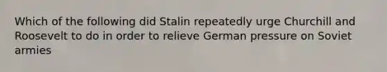 Which of the following did Stalin repeatedly urge Churchill and Roosevelt to do in order to relieve German pressure on Soviet armies