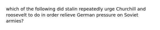 which of the following did stalin repeatedly urge Churchill and roosevelt to do in order relieve German pressure on Soviet armies?