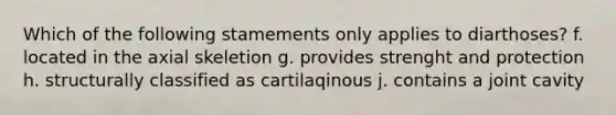 Which of the following stamements only applies to diarthoses? f. located in the axial skeletion g. provides strenght and protection h. structurally classified as cartilaqinous j. contains a joint cavity