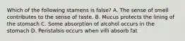 Which of the following stamens is false? A. The sense of smell contributes to the sense of taste. B. Mucus protects the lining of the stomach C. Some absorption of alcohol occurs in the stomach D. Peristalsis occurs when villi absorb fat