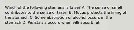 Which of the following stamens is false? A. The sense of smell contributes to the sense of taste. B. Mucus protects the lining of the stomach C. Some absorption of alcohol occurs in the stomach D. Peristalsis occurs when villi absorb fat