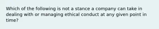 Which of the following is not a stance a company can take in dealing with or managing ethical conduct at any given point in time?