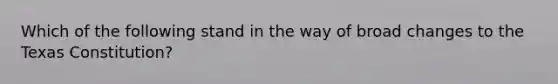 Which of the following stand in the way of broad changes to the Texas Constitution?