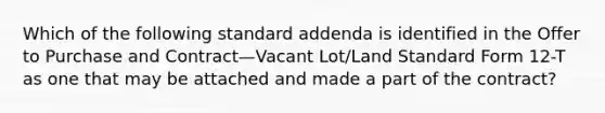 Which of the following standard addenda is identified in the Offer to Purchase and Contract—Vacant Lot/Land Standard Form 12-T as one that may be attached and made a part of the contract?