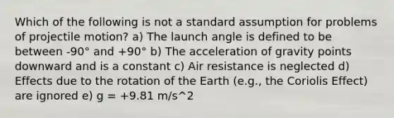 Which of the following is not a standard assumption for problems of projectile motion? a) The launch angle is defined to be between -90° and +90° b) The acceleration of gravity points downward and is a constant c) Air resistance is neglected d) Effects due to the rotation of the Earth (e.g., the Coriolis Effect) are ignored e) g = +9.81 m/s^2