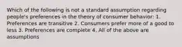 Which of the following is not a standard assumption regarding people's preferences in the theory of consumer behavior: 1. Preferences are transitive 2. Consumers prefer more of a good to less 3. Preferences are complete 4. All of the above are assumptions