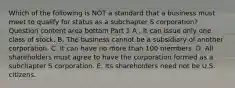 Which of the following is NOT a standard that a business must meet to qualify for status as a subchapter S​ corporation? Question content area bottom Part 1 A . It can issue only one class of stock. B. The business cannot be a subsidiary of another corporation. C. It can have no more than 100 members. D. All shareholders must agree to have the corporation formed as a subchapter S corporation. E. Its shareholders need not be U.S. citizens.