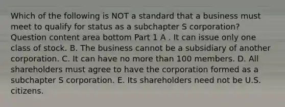 Which of the following is NOT a standard that a business must meet to qualify for status as a subchapter S​ corporation? Question content area bottom Part 1 A . It can issue only one class of stock. B. The business cannot be a subsidiary of another corporation. C. It can have no more than 100 members. D. All shareholders must agree to have the corporation formed as a subchapter S corporation. E. Its shareholders need not be U.S. citizens.