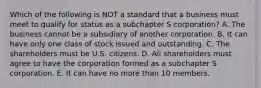 Which of the following is NOT a standard that a business must meet to qualify for status as a subchapter S​ corporation? A. The business cannot be a subsidiary of another corporation. B. It can have only one class of stock issued and outstanding. C. The shareholders must be U.S. citizens. D. All shareholders must agree to have the corporation formed as a subchapter S corporation. E. It can have no more than 10 members.