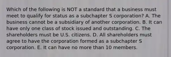 Which of the following is NOT a standard that a business must meet to qualify for status as a subchapter S​ corporation? A. The business cannot be a subsidiary of another corporation. B. It can have only one class of stock issued and outstanding. C. The shareholders must be U.S. citizens. D. All shareholders must agree to have the corporation formed as a subchapter S corporation. E. It can have no more than 10 members.