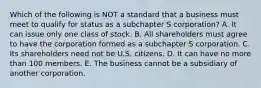 Which of the following is NOT a standard that a business must meet to qualify for status as a subchapter S​ corporation? A. It can issue only one class of stock. B. All shareholders must agree to have the corporation formed as a subchapter S corporation. C. Its shareholders need not be U.S. citizens. D. It can have no more than 100 members. E. The business cannot be a subsidiary of another corporation.