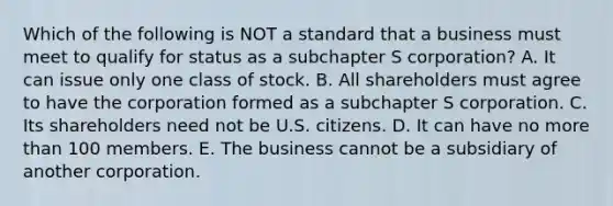 Which of the following is NOT a standard that a business must meet to qualify for status as a subchapter S​ corporation? A. It can issue only one class of stock. B. All shareholders must agree to have the corporation formed as a subchapter S corporation. C. Its shareholders need not be U.S. citizens. D. It can have no more than 100 members. E. The business cannot be a subsidiary of another corporation.