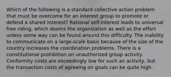 Which of the following is a standard collective action problem that must be overcome for an interest group to promote or defend a shared interest? Rational self-interest leads to universal free riding, which dooms the organization as well as the effort unless some way can be found around this difficulty. The inability to communicate on a large-scale basis because of the size of the country increases the coordination problems. There is a constitutional prohibition on unauthorized group activity. Conformity costs are exceedingly low for such an activity, but the transaction costs of agreeing on goals can be quite high.