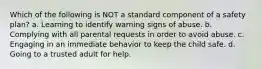 Which of the following is NOT a standard component of a safety plan? a. Learning to identify warning signs of abuse. b. Complying with all parental requests in order to avoid abuse. c. Engaging in an immediate behavior to keep the child safe. d. Going to a trusted adult for help.