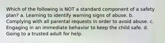 Which of the following is NOT a standard component of a safety plan? a. Learning to identify warning signs of abuse. b. Complying with all parental requests in order to avoid abuse. c. Engaging in an immediate behavior to keep the child safe. d. Going to a trusted adult for help.