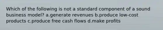 Which of the following is not a standard component of a sound business model? a.generate revenues b.produce low-cost products c.produce free cash flows d.make profits