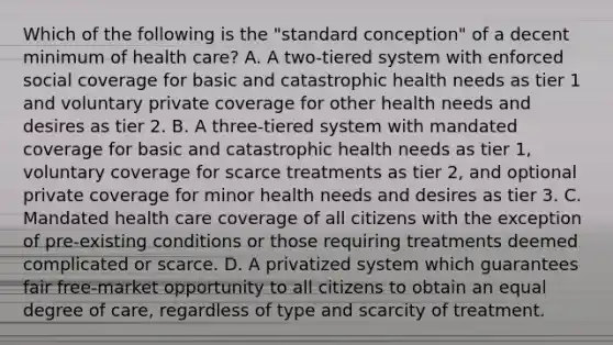 Which of the following is the "standard conception" of a decent minimum of health care? A. A two-tiered system with enforced social coverage for basic and catastrophic health needs as tier 1 and voluntary private coverage for other health needs and desires as tier 2. B. A three-tiered system with mandated coverage for basic and catastrophic health needs as tier 1, voluntary coverage for scarce treatments as tier 2, and optional private coverage for minor health needs and desires as tier 3. C. Mandated health care coverage of all citizens with the exception of pre-existing conditions or those requiring treatments deemed complicated or scarce. D. A privatized system which guarantees fair free-market opportunity to all citizens to obtain an equal degree of care, regardless of type and scarcity of treatment.