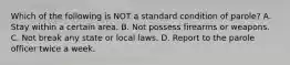 Which of the following is NOT a standard condition of parole?​ ​A. Stay within a certain area. ​B. Not possess firearms or weapons. ​C. Not break any state or local laws. ​D. Report to the parole officer twice a week.