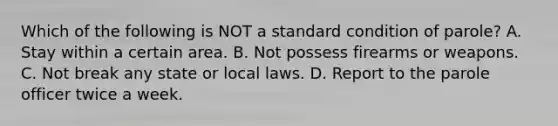 Which of the following is NOT a standard condition of parole?​ ​A. Stay within a certain area. ​B. Not possess firearms or weapons. ​C. Not break any state or local laws. ​D. Report to the parole officer twice a week.