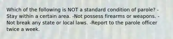 Which of the following is NOT a standard condition of parole?​ ​-Stay within a certain area. -​Not possess firearms or weapons. ​-Not break any state or local laws. ​-Report to the parole officer twice a week.