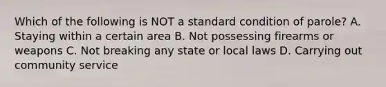 Which of the following is NOT a standard condition of parole? A. Staying within a certain area B. Not possessing firearms or weapons C. Not breaking any state or local laws D. Carrying out community service