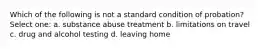 Which of the following is not a standard condition of probation? Select one: a. substance abuse treatment b. limitations on travel c. drug and alcohol testing d. leaving home