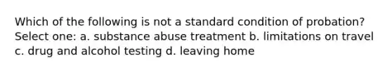 Which of the following is not a standard condition of probation? Select one: a. substance abuse treatment b. limitations on travel c. drug and alcohol testing d. leaving home