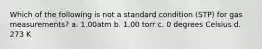 Which of the following is not a standard condition (STP) for gas measurements? a. 1.00atm b. 1.00 torr c. 0 degrees Celsius d. 273 K