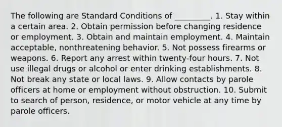 The following are Standard Conditions of _________. 1. Stay within a certain area. 2. Obtain permission before changing residence or employment. 3. Obtain and maintain employment. 4. Maintain acceptable, nonthreatening behavior. 5. Not possess firearms or weapons. 6. Report any arrest within twenty-four hours. 7. Not use illegal drugs or alcohol or enter drinking establishments. 8. Not break any state or local laws. 9. Allow contacts by parole officers at home or employment without obstruction. 10. Submit to search of person, residence, or motor vehicle at any time by parole officers.