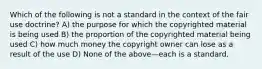 Which of the following is not a standard in the context of the fair use doctrine? A) the purpose for which the copyrighted material is being used B) the proportion of the copyrighted material being used C) how much money the copyright owner can lose as a result of the use D) None of the above—each is a standard.