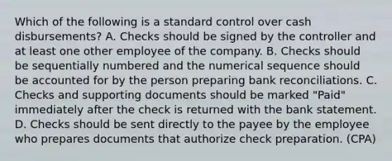 Which of the following is a standard control over cash disbursements? A. Checks should be signed by the controller and at least one other employee of the company. B. Checks should be sequentially numbered and the numerical sequence should be accounted for by the person preparing bank reconciliations. C. Checks and supporting documents should be marked "Paid" immediately after the check is returned with the bank statement. D. Checks should be sent directly to the payee by the employee who prepares documents that authorize check preparation. (CPA)