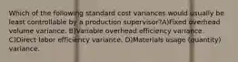 Which of the following standard cost variances would usually be least controllable by a production supervisor?A)Fixed overhead volume variance. B)Variable overhead efficiency variance. C)Direct labor efficiency variance. D)Materials usage (quantity) variance.