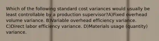 Which of the following standard cost variances would usually be least controllable by a production supervisor?A)Fixed overhead volume variance. B)Variable overhead efficiency variance. C)Direct labor efficiency variance. D)Materials usage (quantity) variance.