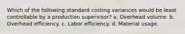 Which of the following standard costing variances would be least controllable by a production supervisor? a. Overhead volume. b. Overhead efficiency. c. Labor efficiency. d. Material usage.