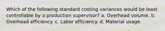 Which of the following standard costing variances would be least controllable by a production supervisor? a. Overhead volume. b. Overhead efficiency. c. Labor efficiency. d. Material usage.