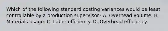 Which of the following standard costing variances would be least controllable by a production supervisor? A. Overhead volume. B. Materials usage. C. Labor efficiency. D. Overhead efficiency.