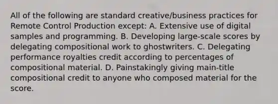 All of the following are standard creative/business practices for Remote Control Production except: A. Extensive use of digital samples and programming. B. Developing large-scale scores by delegating compositional work to ghostwriters. C. Delegating performance royalties credit according to percentages of compositional material. D. Painstakingly giving main-title compositional credit to anyone who composed material for the score.