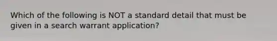 Which of the following is NOT a standard detail that must be given in a search warrant application?