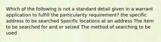 Which of the following is not a standard detail given in a warrant application to fulfill the particularity requirement? the specific address to be searched Specific locations at an address The item to be searched for and or seized The method of searching to be used